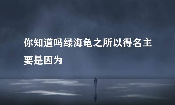 你知道吗绿海龟之所以得名主要是因为