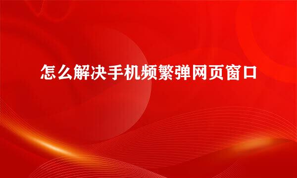 怎么解决手机频繁弹网页窗口