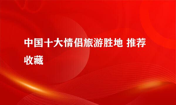 中国十大情侣旅游胜地 推荐收藏