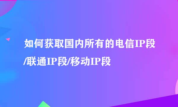 如何获取国内所有的电信IP段/联通IP段/移动IP段