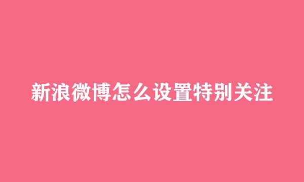 新浪微博怎么设置特别关注