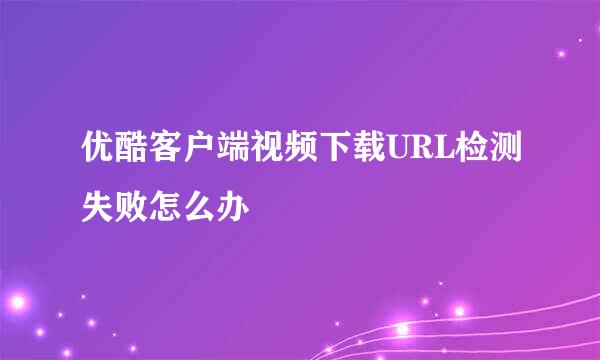 优酷客户端视频下载URL检测失败怎么办