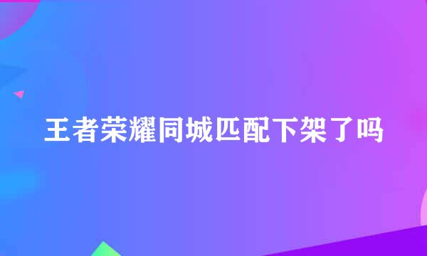 王者荣耀同城匹配下架了吗