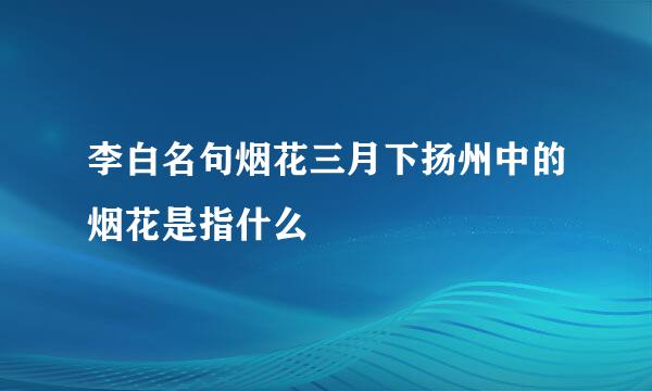 李白名句烟花三月下扬州中的烟花是指什么
