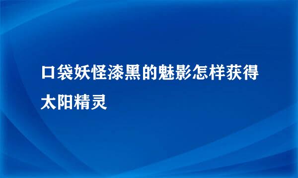 口袋妖怪漆黑的魅影怎样获得太阳精灵
