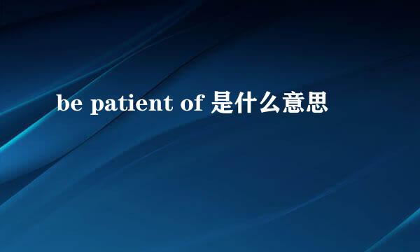 be patient of 是什么意思