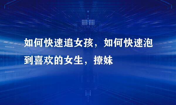 如何快速追女孩，如何快速泡到喜欢的女生，撩妹