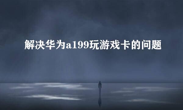解决华为a199玩游戏卡的问题