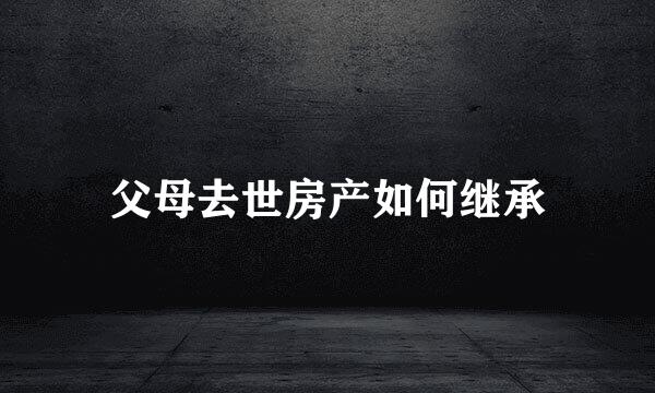 父母去世房产如何继承