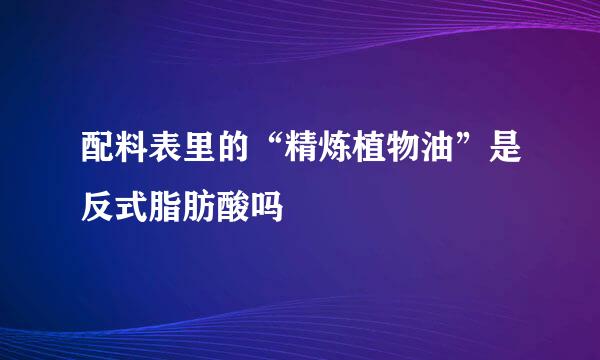 配料表里的“精炼植物油”是反式脂肪酸吗