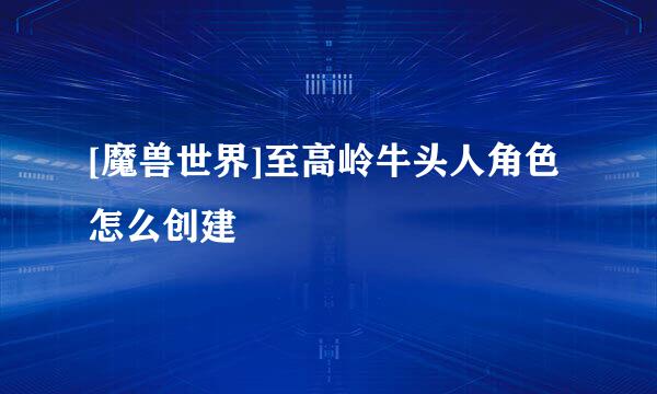 [魔兽世界]至高岭牛头人角色怎么创建