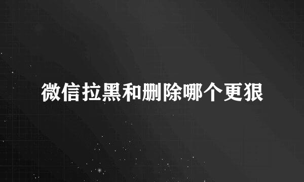 微信拉黑和删除哪个更狠