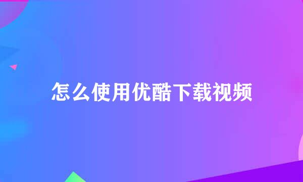 怎么使用优酷下载视频