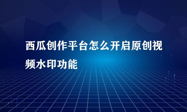 西瓜创作平台怎么开启原创视频水印功能