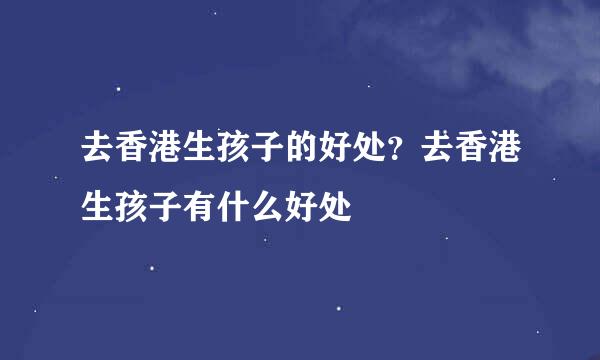去香港生孩子的好处？去香港生孩子有什么好处