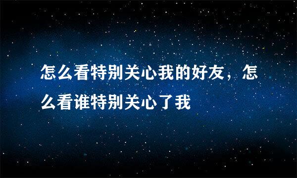 怎么看特别关心我的好友，怎么看谁特别关心了我