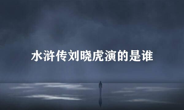 水浒传刘晓虎演的是谁