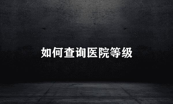 如何查询医院等级
