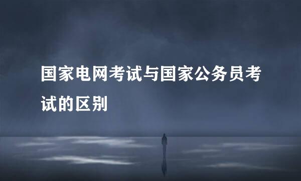国家电网考试与国家公务员考试的区别