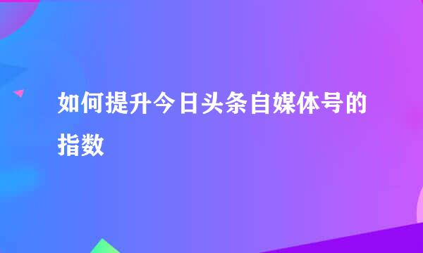 如何提升今日头条自媒体号的指数