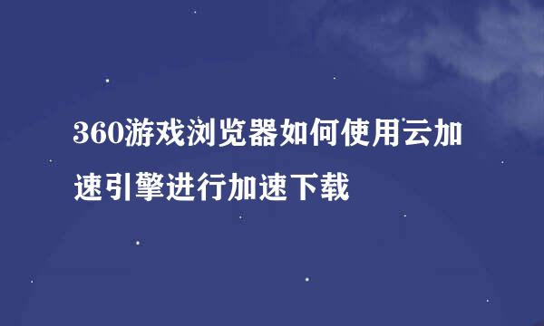 360游戏浏览器如何使用云加速引擎进行加速下载