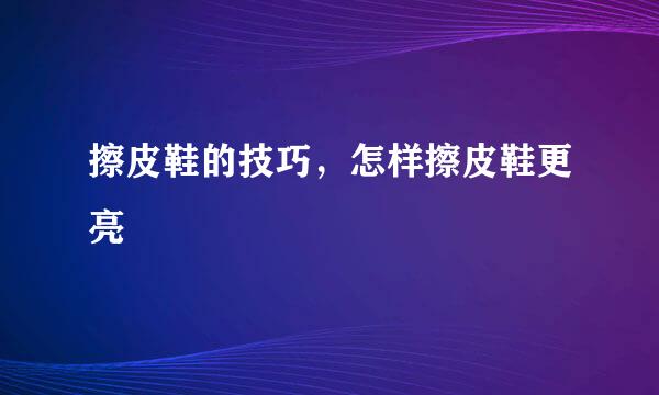 擦皮鞋的技巧，怎样擦皮鞋更亮