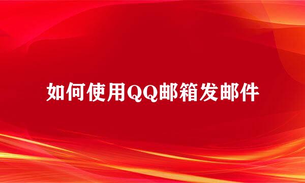 如何使用QQ邮箱发邮件