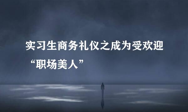 实习生商务礼仪之成为受欢迎“职场美人”