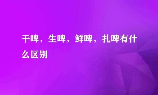 干啤,生啤,鲜啤,扎啤有什么区别