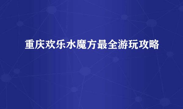 重庆欢乐水魔方最全游玩攻略