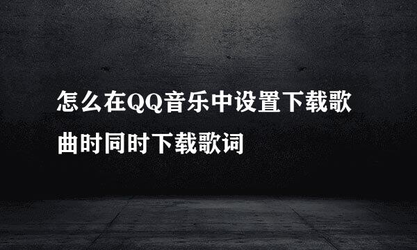 怎么在QQ音乐中设置下载歌曲时同时下载歌词