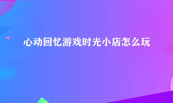 心动回忆游戏时光小店怎么玩