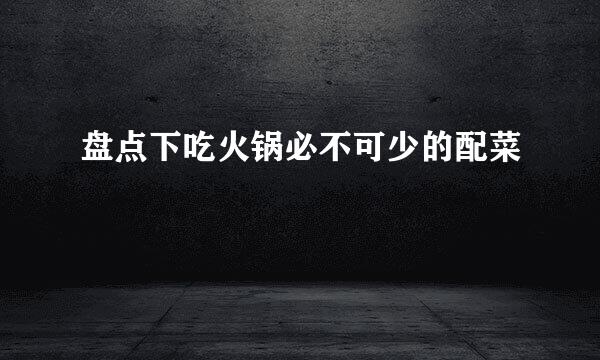 盘点下吃火锅必不可少的配菜