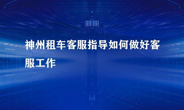神州租车客服指导如何做好客服工作