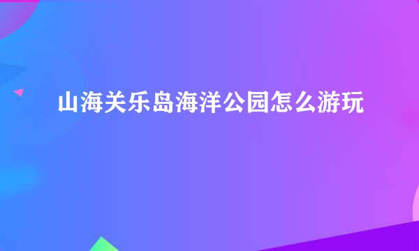 山海关乐岛海洋公园怎么游玩