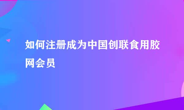 如何注册成为中国创联食用胶网会员