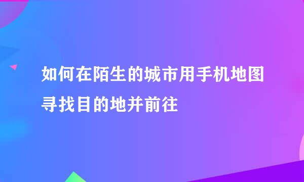 如何在陌生的城市用手机地图寻找目的地并前往