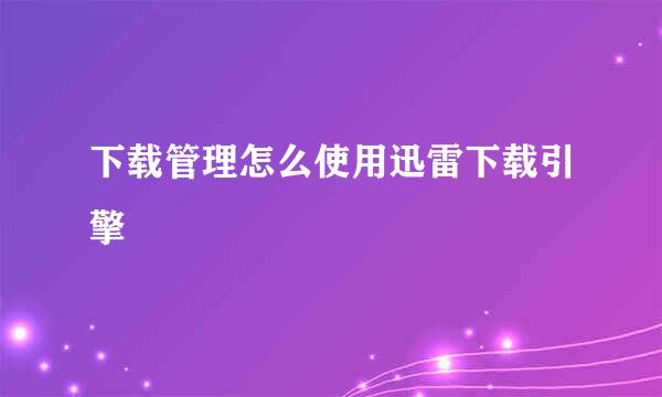 下载管理怎么使用迅雷下载引擎
