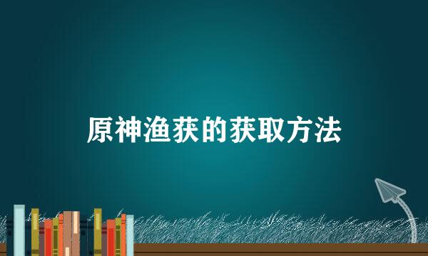 原神渔获的获取方法