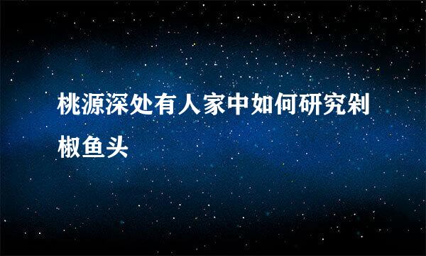 桃源深处有人家中如何研究剁椒鱼头