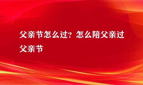 父亲节怎么过？怎么陪父亲过父亲节 