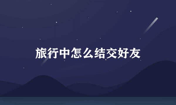 旅行中怎么结交好友
