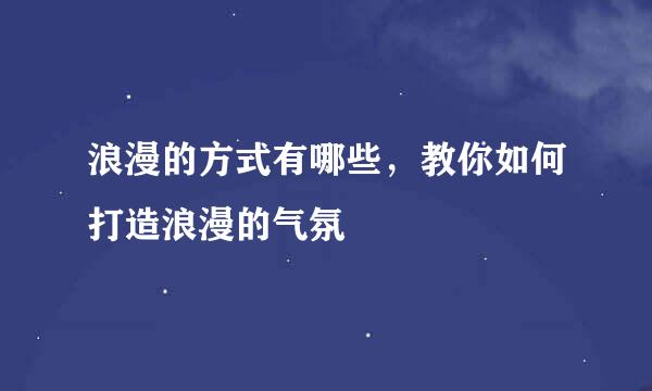 浪漫的方式有哪些，教你如何打造浪漫的气氛