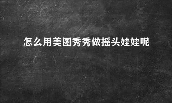 怎么用美图秀秀做摇头娃娃呢