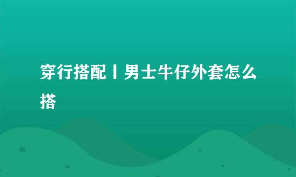 穿行搭配丨男士牛仔外套怎么搭