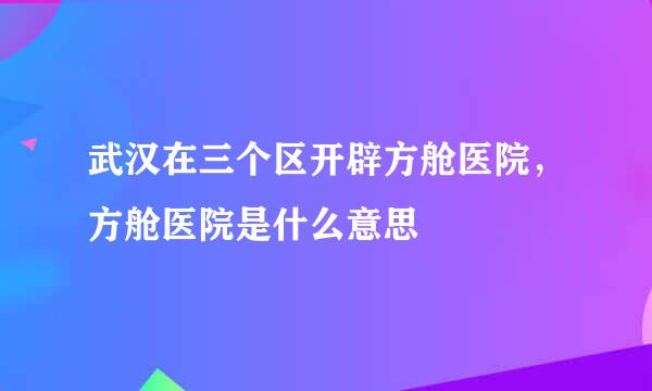 武汉在三个区开辟方舱医院,方舱医院是什么意思