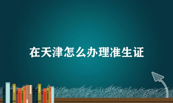 在天津怎么办理准生证