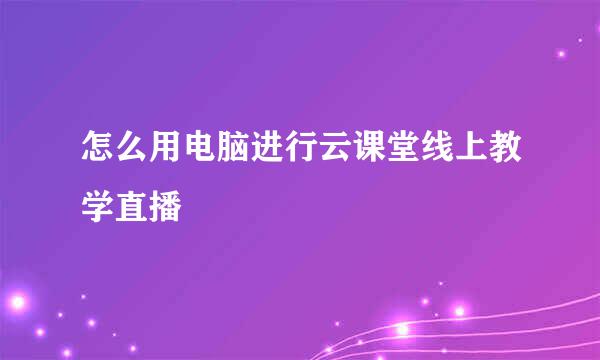 怎么用电脑进行云课堂线上教学直播