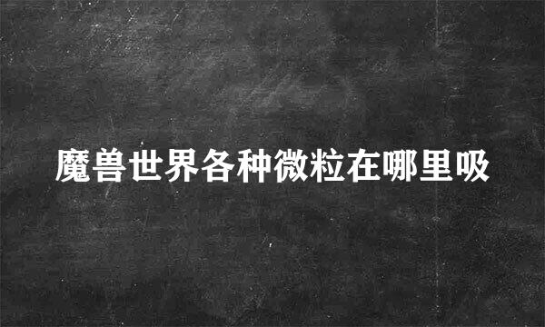 魔兽世界各种微粒在哪里吸