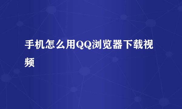 手机怎么用QQ浏览器下载视频